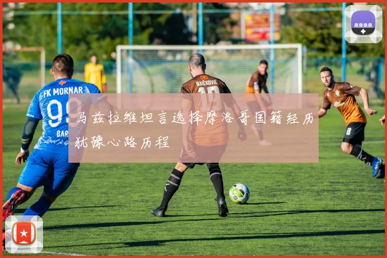 马兹拉维坦言选择摩洛哥国籍经历犹豫心路历程