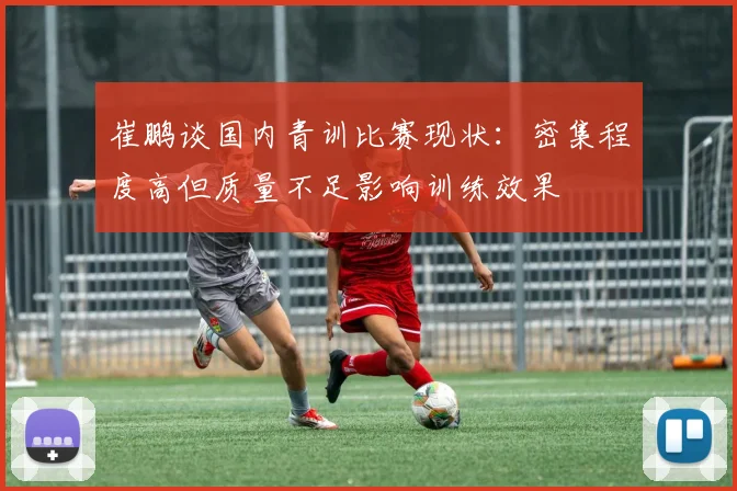 崔鹏谈国内青训比赛现状：密集程度高但质量不足影响训练效果