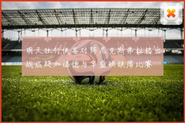 明天独行侠客对阵尼克斯弗拉格出战成疑加福德与华盛顿缺席比赛