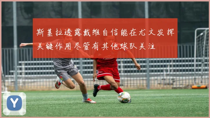 斯基拉透露戴维自信能在尤文发挥关键作用尽管有其他球队关注