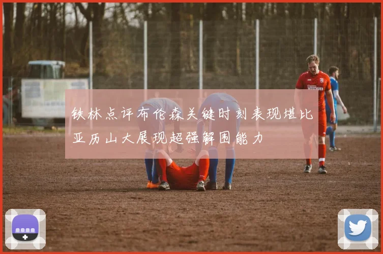铁林点评布伦森关键时刻表现堪比亚历山大展现超强解围能力