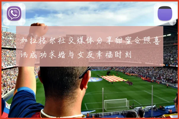 加拉格尔社交媒体分享甜蜜合照喜讯成功求婚与女友幸福时刻