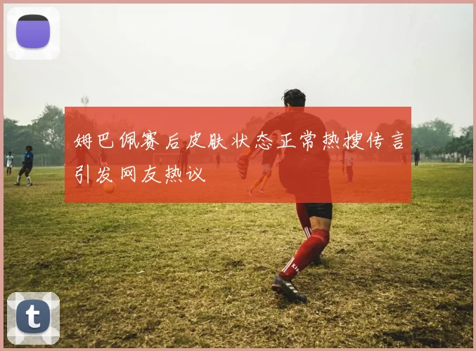 姆巴佩赛后皮肤状态正常热搜传言引发网友热议