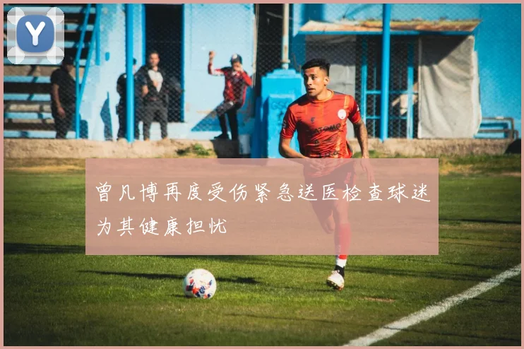 曾凡博再度受伤紧急送医检查球迷为其健康担忧