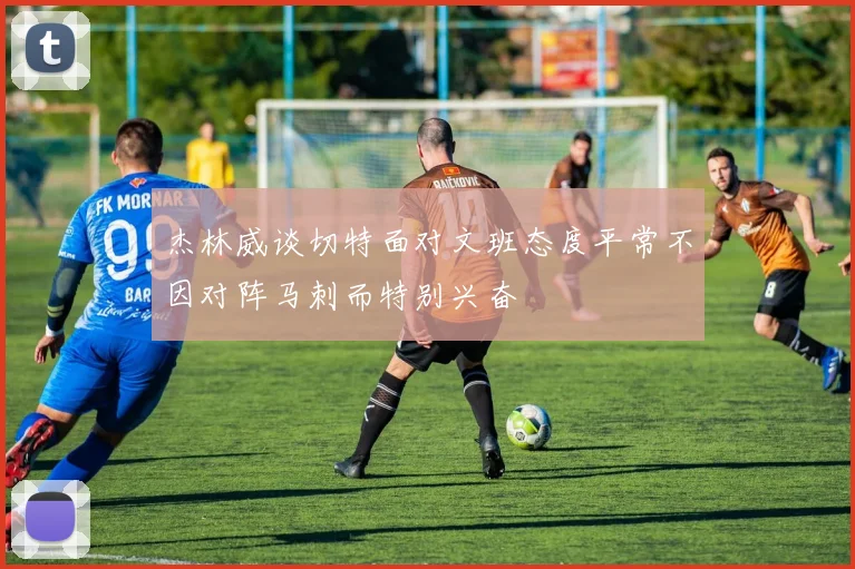 杰林威谈切特面对文班态度平常不因对阵马刺而特别兴奋