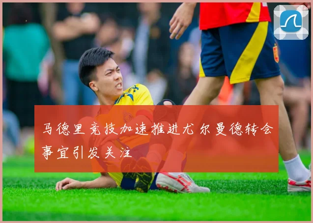 马德里竞技加速推进尤尔曼德转会事宜引发关注