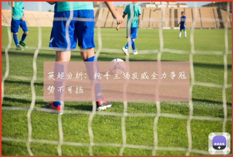 英超分析：枪手主场发威全力争冠势不可挡