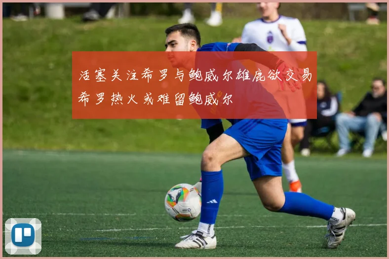 活塞关注希罗与鲍威尔雄鹿欲交易希罗热火或难留鲍威尔