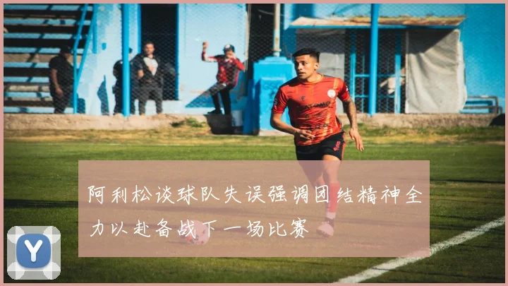 阿利松谈球队失误强调团结精神全力以赴备战下一场比赛