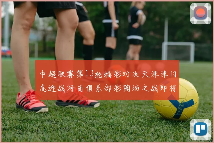 中超联赛第13轮精彩对决天津津门虎迎战河南俱乐部彩陶坊之战即将开启