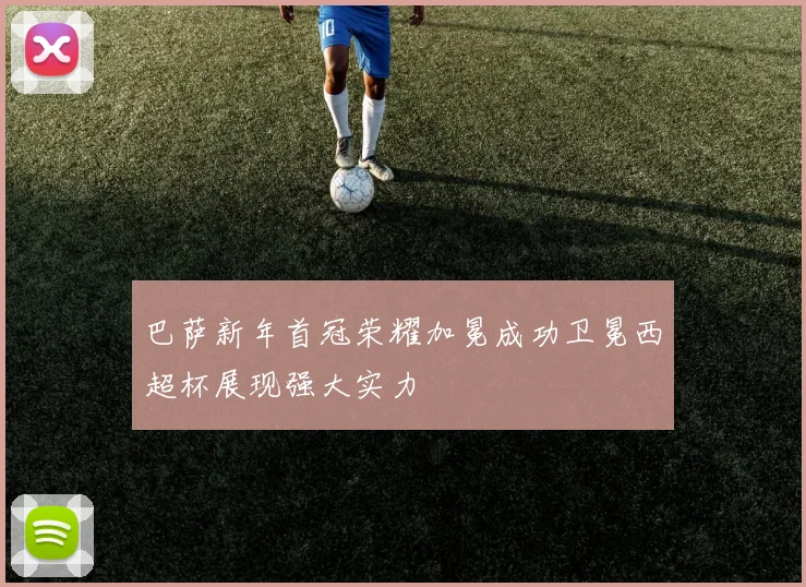 巴萨新年首冠荣耀加冕成功卫冕西超杯展现强大实力