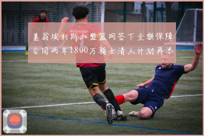 基翁埃利斯加盟篮网签下全额保障合同两年1800万骑士清人计划再添新动态