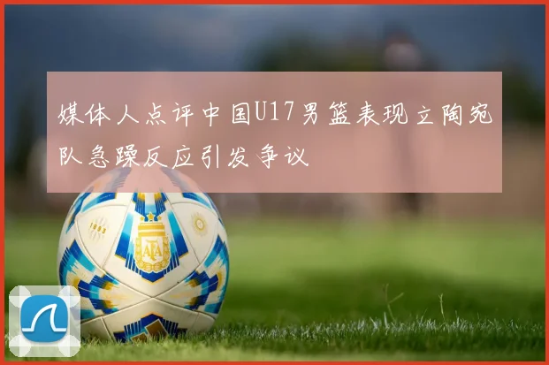 媒体人点评中国U17男篮表现立陶宛队急躁反应引发争议