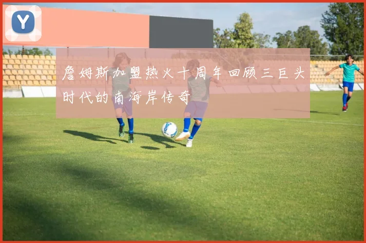 詹姆斯加盟热火十周年回顾三巨头时代的南海岸传奇
