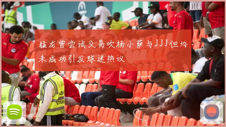 猛龙曾尝试交易吹杨小萨与JJJ但均未成功引发球迷热议