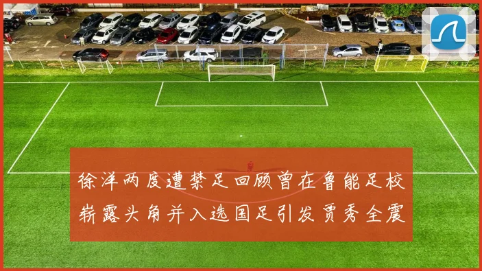 徐洋两度遭禁足回顾曾在鲁能足校崭露头角并入选国足引发贾秀全震惊