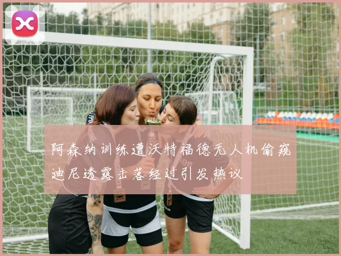 阿森纳训练遭沃特福德无人机偷窥迪尼透露击落经过引发热议