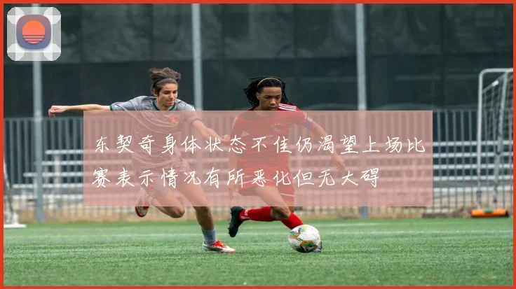 东契奇身体状态不佳仍渴望上场比赛表示情况有所恶化但无大碍