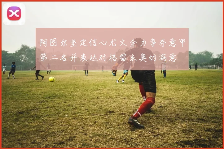 阿图尔坚定信心尤文全力争夺意甲第二名并表达对格雷米奥的满意