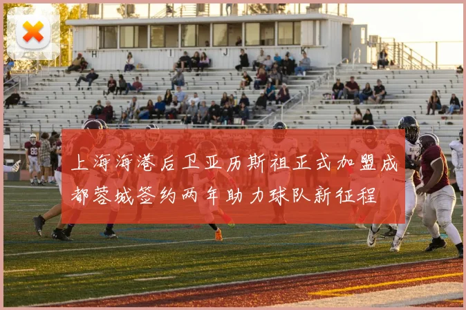 上海海港后卫亚历斯祖正式加盟成都蓉城签约两年助力球队新征程