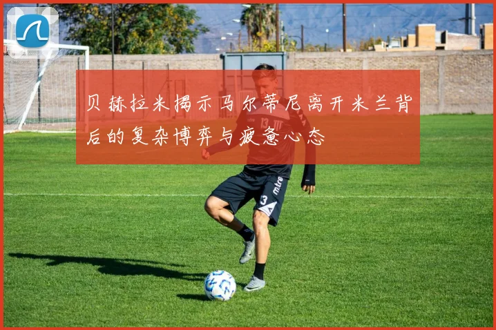 贝赫拉米揭示马尔蒂尼离开米兰背后的复杂博弈与疲惫心态