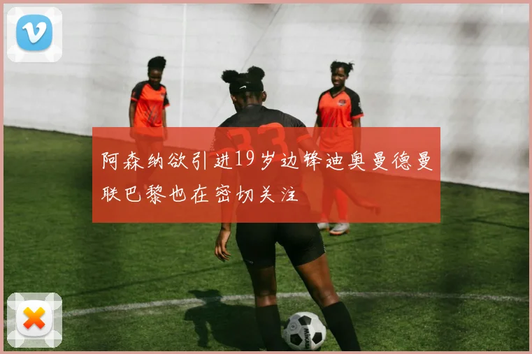 阿森纳欲引进19岁边锋迪奥曼德曼联巴黎也在密切关注