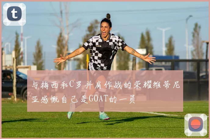 与梅西和C罗并肩作战的荣耀维蒂尼亚感慨自己是GOAT的一员