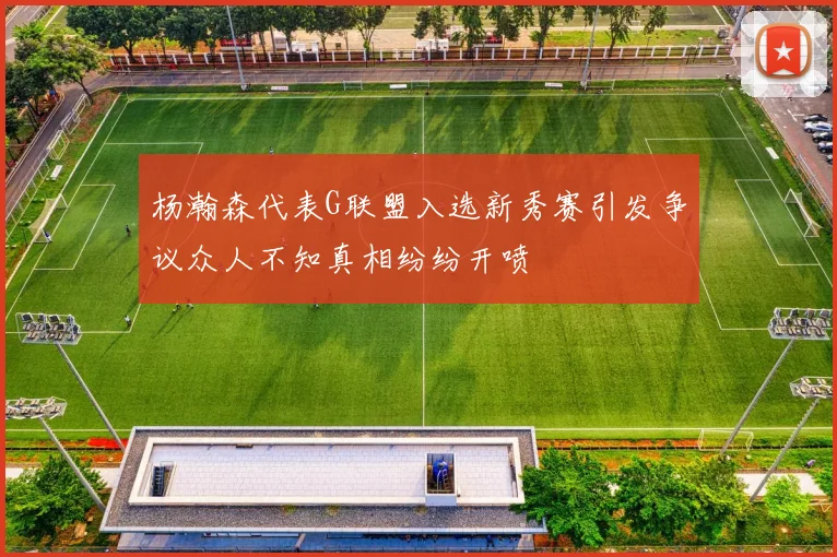 杨瀚森代表G联盟入选新秀赛引发争议众人不知真相纷纷开喷