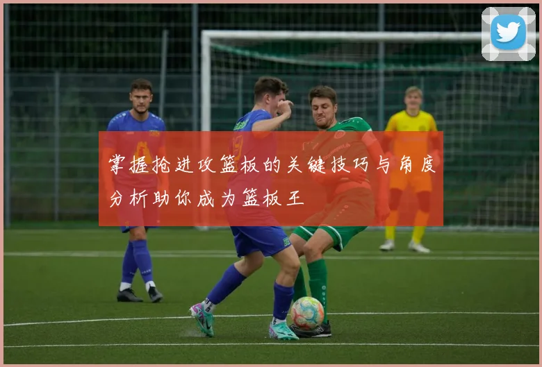 掌握抢进攻篮板的关键技巧与角度分析助你成为篮板王