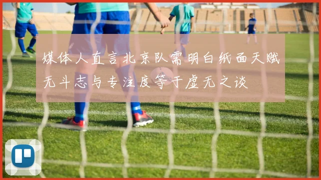 媒体人直言北京队需明白纸面天赋无斗志与专注度等于虚无之谈