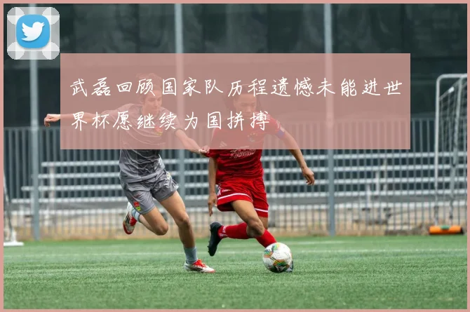 武磊回顾国家队历程遗憾未能进世界杯愿继续为国拼搏